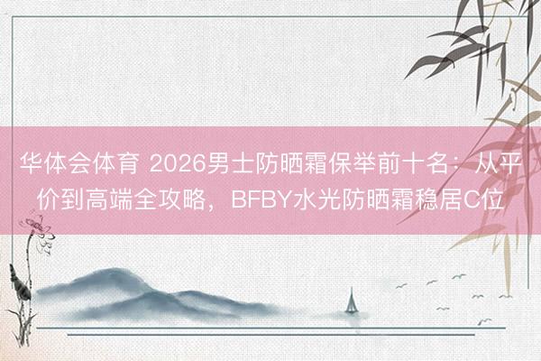 华体会体育 2026男士防晒霜保举前十名：从平价到高端全攻略，BFBY水光防晒霜稳居C位