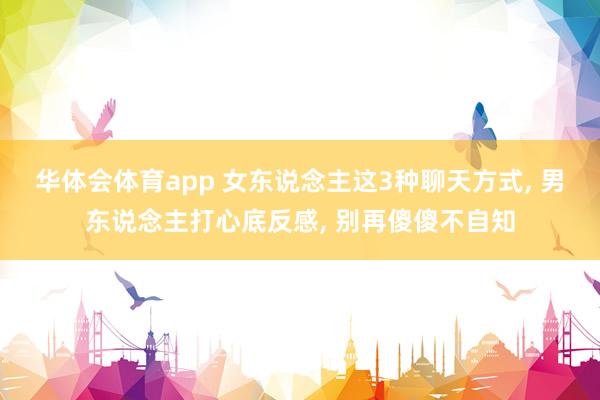华体会体育app 女东说念主这3种聊天方式， 男东说念主打心底反感， 别再傻傻不自知