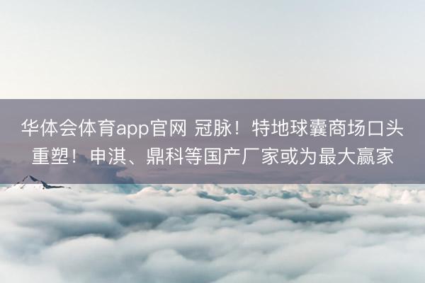 华体会体育app官网 冠脉！特地球囊商场口头重塑！申淇、鼎科等国产厂家或为最大赢家