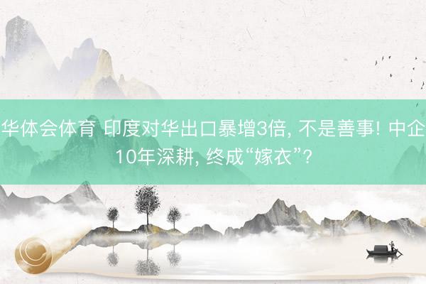 华体会体育 印度对华出口暴增3倍, 不是善事! 中企10年深耕, 终成“嫁衣”?