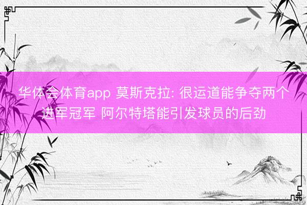 华体会体育app 莫斯克拉: 很运道能争夺两个进军冠军 阿尔特塔能引发球员的后劲
