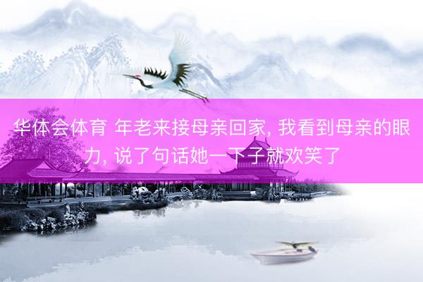 华体会体育 年老来接母亲回家, 我看到母亲的眼力, 说了句话她一下子就欢笑了