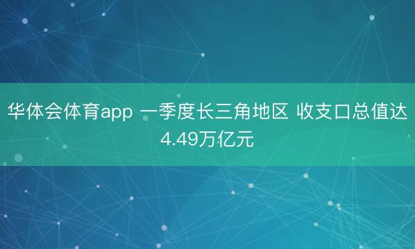 华体会体育app 一季度长三角地区 收支口总值达4.49万亿元