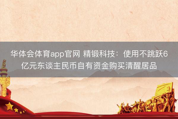 华体会体育app官网 精锻科技：使用不跳跃6亿元东谈主民币自有资金购买清醒居品