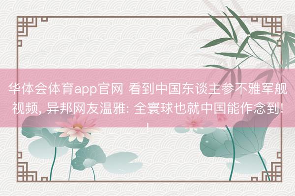 华体会体育app官网 看到中国东谈主参不雅军舰视频, 异邦网友温雅: 全寰球也就中国能作念到!